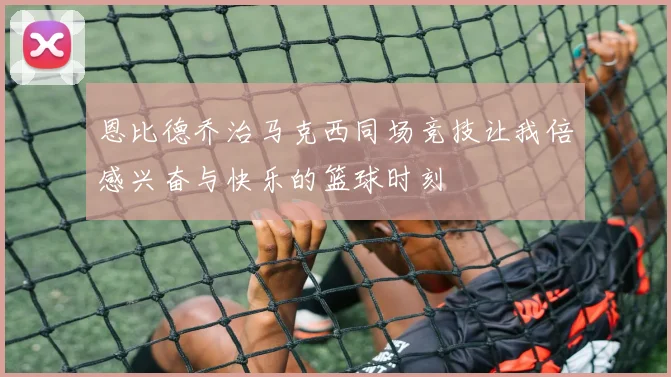 恩比德乔治马克西同场竞技让我倍感兴奋与快乐的篮球时刻