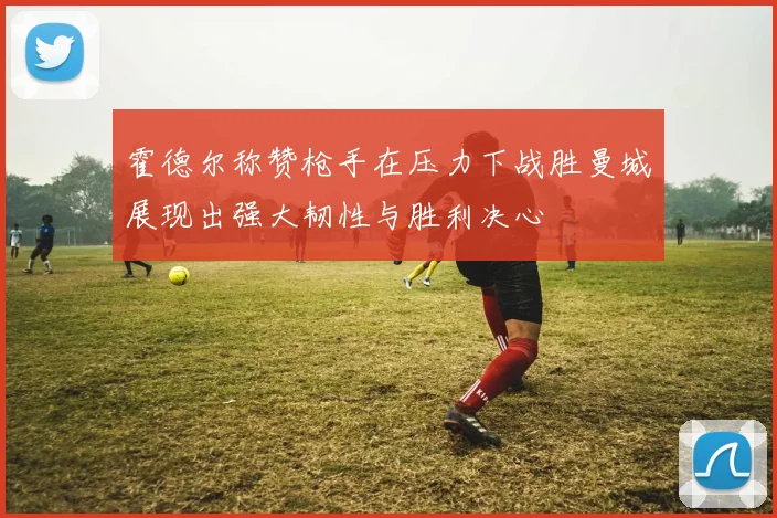霍德尔称赞枪手在压力下战胜曼城展现出强大韧性与胜利决心