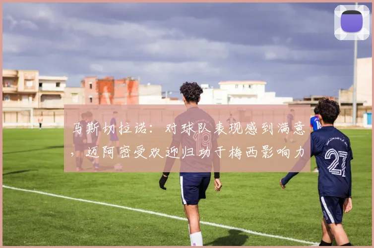马斯切拉诺：对球队表现感到满意，迈阿密受欢迎归功于梅西影响力