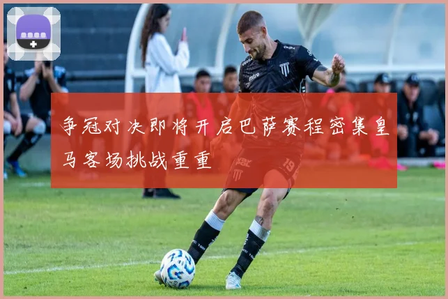 争冠对决即将开启巴萨赛程密集皇马客场挑战重重