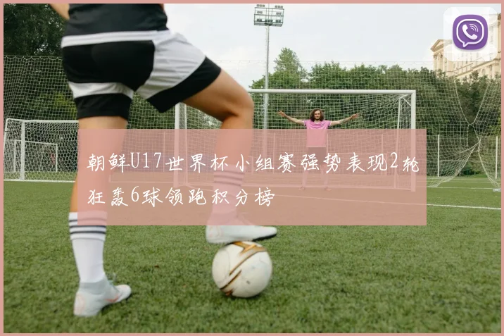 朝鲜U17世界杯小组赛强势表现2轮狂轰6球领跑积分榜