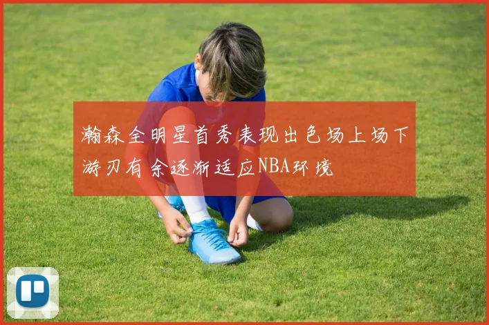 瀚森全明星首秀表现出色场上场下游刃有余逐渐适应NBA环境
