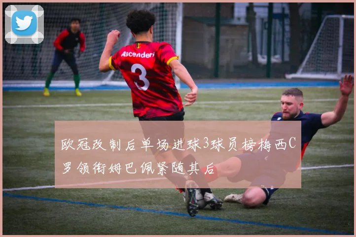 欧冠改制后单场进球3球员榜梅西C罗领衔姆巴佩紧随其后