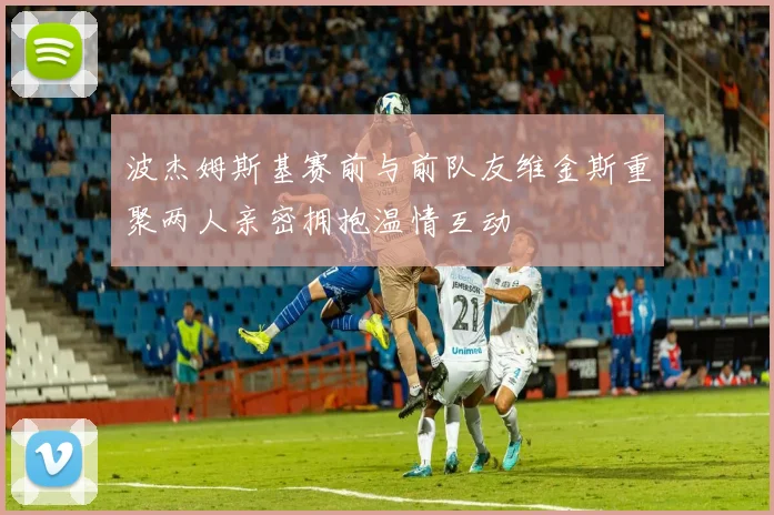 波杰姆斯基赛前与前队友维金斯重聚两人亲密拥抱温情互动