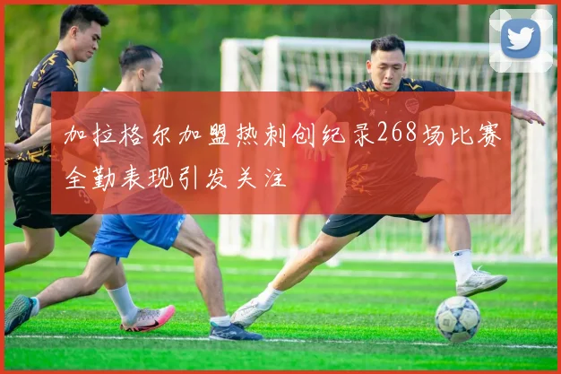 加拉格尔加盟热刺创纪录268场比赛全勤表现引发关注