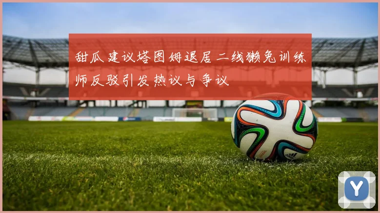 甜瓜建议塔图姆退居二线獭兔训练师反驳引发热议与争议