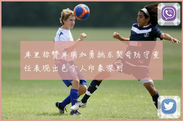 库里称赞库明加勇挑东契奇防守重任表现出色令人印象深刻