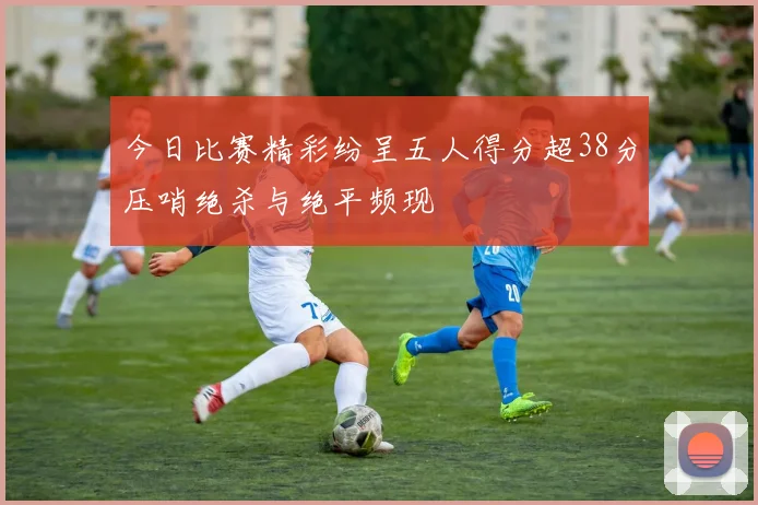 今日比赛精彩纷呈五人得分超38分压哨绝杀与绝平频现