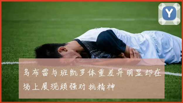 乌布雷与班凯罗体重差异明显却在场上展现顽强对抗精神
