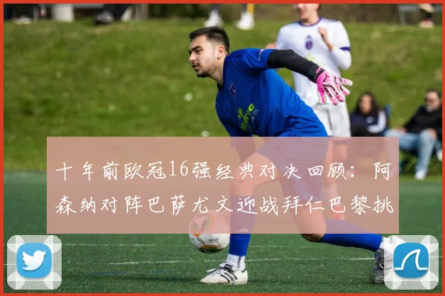 十年前欧冠16强经典对决回顾：阿森纳对阵巴萨尤文迎战拜仁巴黎挑战切尔西