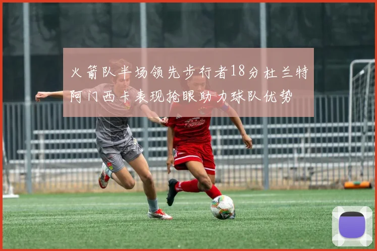 火箭队半场领先步行者18分杜兰特阿门西卡表现抢眼助力球队优势