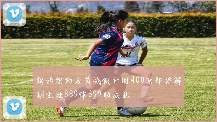 梅西续约后首战倒计时400助即将解锁生涯889球399助成就