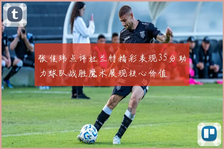 张佳玮点评杜兰特精彩表现35分助力球队战胜魔术展现核心价值