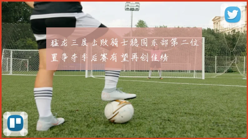 猛龙三度击败骑士稳固东部第二位置争夺季后赛有望再创佳绩