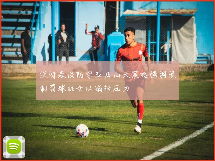 沃特森谈防守亚历山大策略强调限制罚球机会以减轻压力
