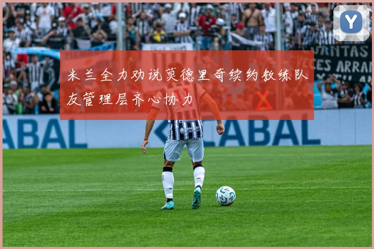 米兰全力劝说莫德里奇续约教练队友管理层齐心协力