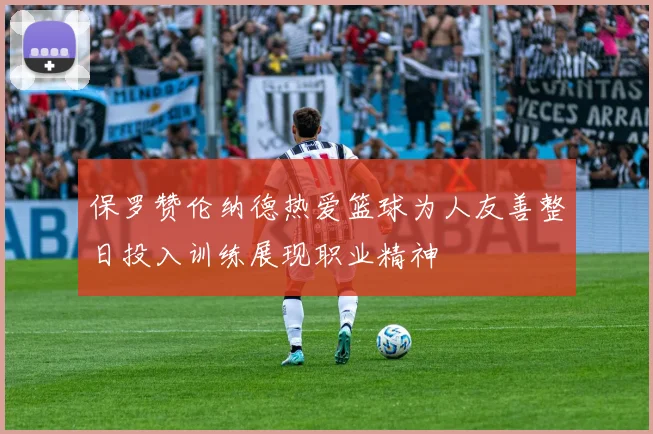 保罗赞伦纳德热爱篮球为人友善整日投入训练展现职业精神
