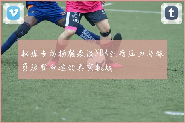 拓媒专访杨瀚森谈NBA生存压力与球员短暂命运的真实挑战