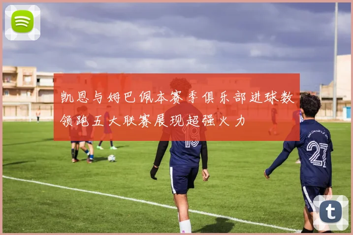 凯恩与姆巴佩本赛季俱乐部进球数领跑五大联赛展现超强火力