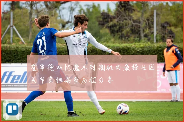 霍华德回忆魔术时期肌肉最强壮因关节负担减重历程分享