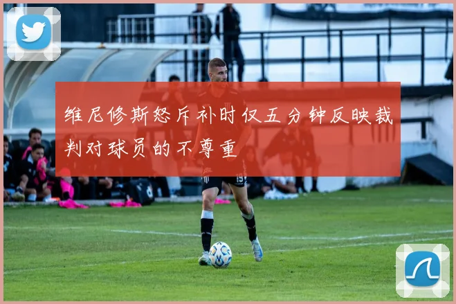 维尼修斯怒斥补时仅五分钟反映裁判对球员的不尊重