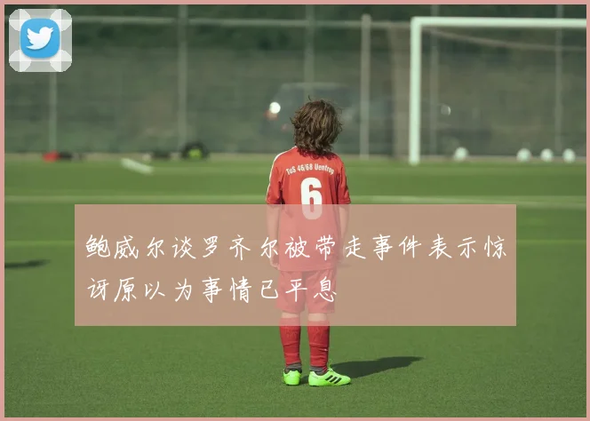 鲍威尔谈罗齐尔被带走事件表示惊讶原以为事情已平息