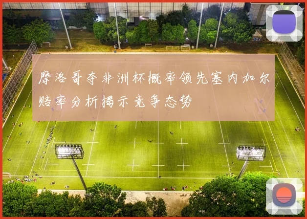 摩洛哥夺非洲杯概率领先塞内加尔赔率分析揭示竞争态势