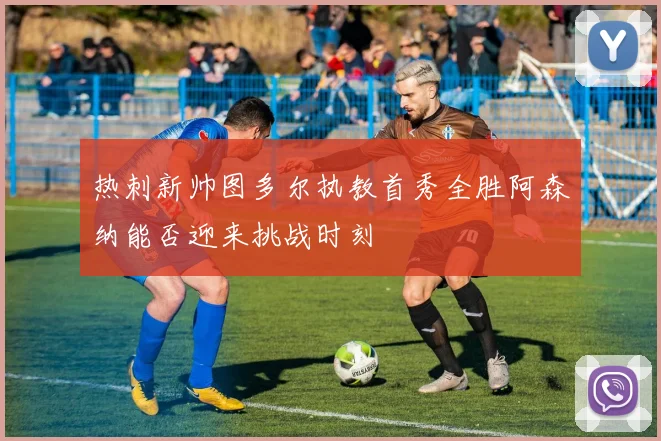 热刺新帅图多尔执教首秀全胜阿森纳能否迎来挑战时刻