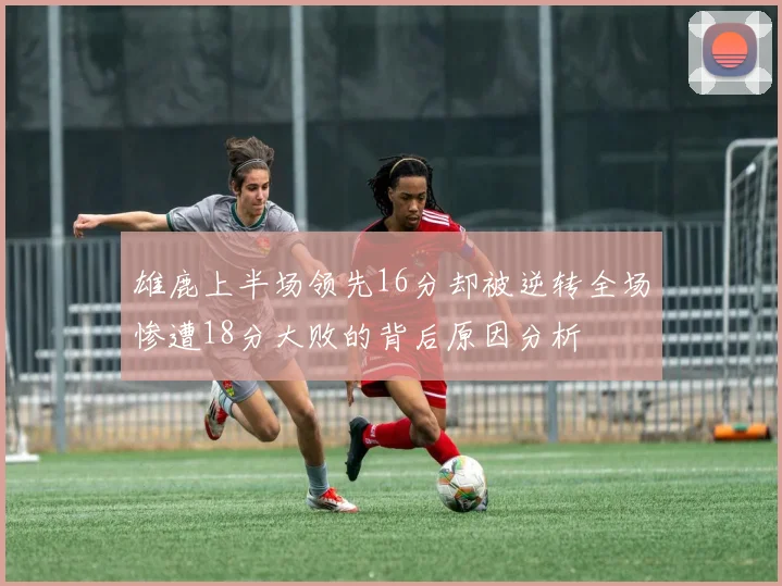 雄鹿上半场领先16分却被逆转全场惨遭18分大败的背后原因分析