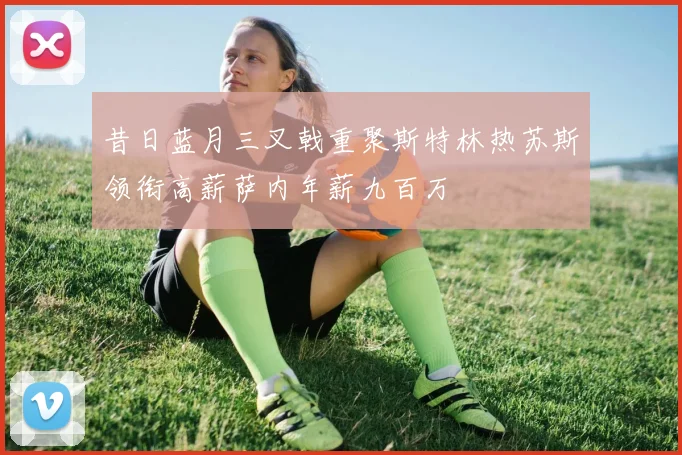 昔日蓝月三叉戟重聚斯特林热苏斯领衔高薪萨内年薪九百万