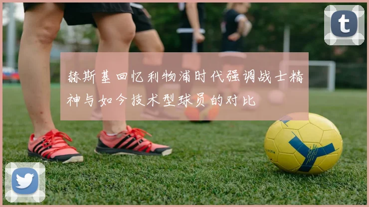 赫斯基回忆利物浦时代强调战士精神与如今技术型球员的对比