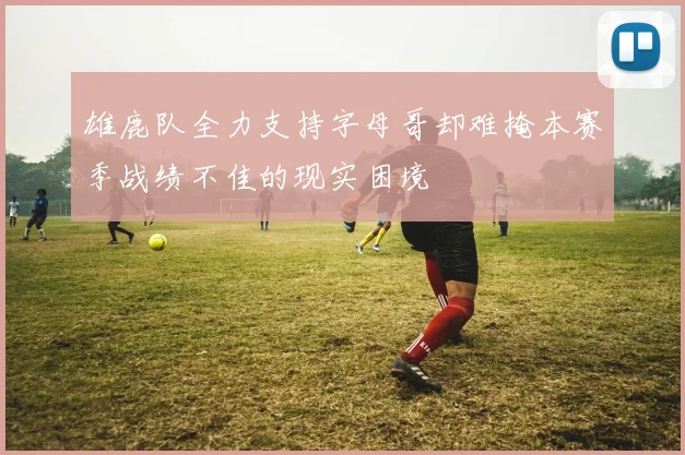 雄鹿队全力支持字母哥却难掩本赛季战绩不佳的现实困境