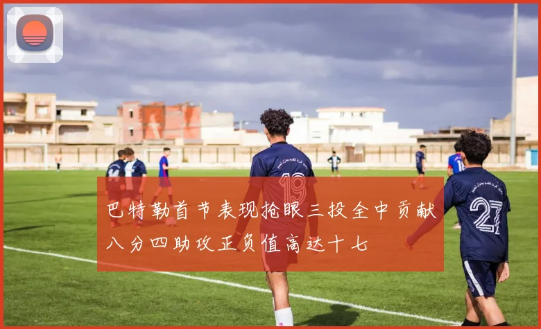 巴特勒首节表现抢眼三投全中贡献八分四助攻正负值高达十七