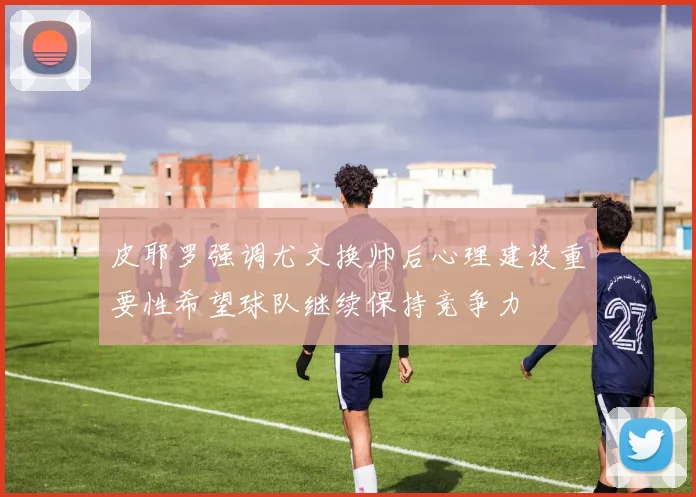 皮耶罗强调尤文换帅后心理建设重要性希望球队继续保持竞争力