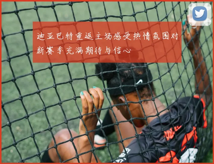 迪亚巴特重返主场感受热情氛围对新赛季充满期待与信心