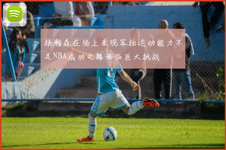 杨瀚森在场上表现笨拙运动能力不足NBA成功之路面临巨大挑战