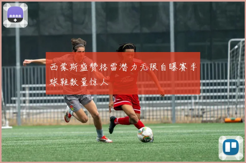 西蒙斯盛赞格雷潜力无限自曝赛季球鞋数量惊人